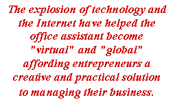 Text Box: The explosion of technology and the Internet have helped the office assistant become "virtual" and "global" affording entrepreneurs a creative and practical solution to managing their business.